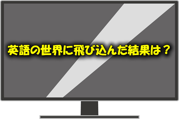 英語の世界に飛び込んだ結果は?